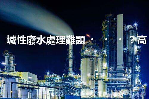 堿性廢水處理難題？高效低耗方案探秘！